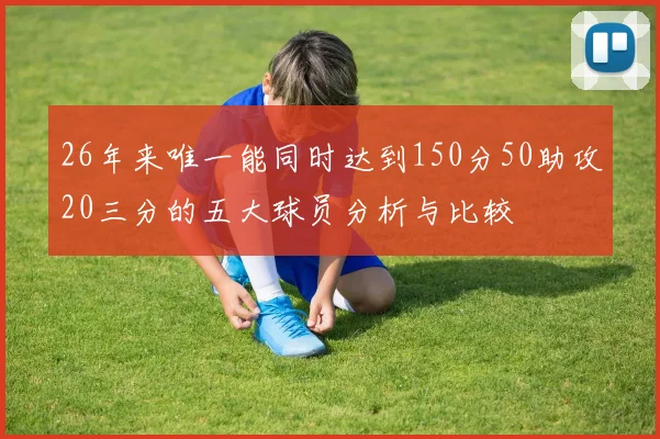 26年来唯一能同时达到150分50助攻20三分的五大球员分析与比较