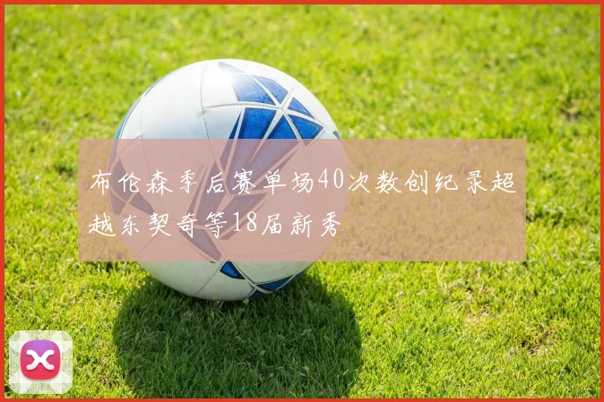 布伦森季后赛单场40次数创纪录超越东契奇等18届新秀