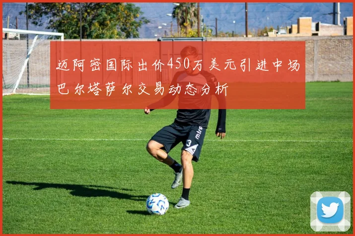 迈阿密国际出价450万美元引进中场巴尔塔萨尔交易动态分析