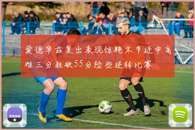 爱德华兹复出表现惊艳末节连中高难三分狂砍55分险些逆转比赛
