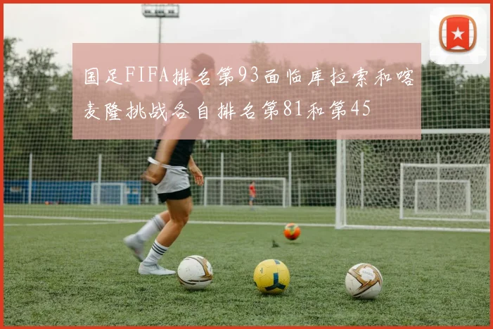 国足FIFA排名第93面临库拉索和喀麦隆挑战各自排名第81和第45