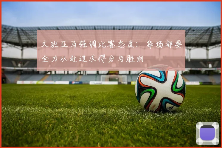 文班亚马强调比赛态度：每场都要全力以赴追求得分与胜利