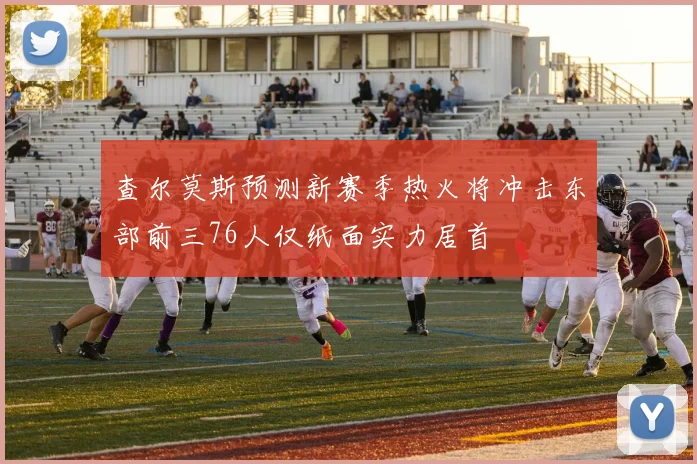 查尔莫斯预测新赛季热火将冲击东部前三76人仅纸面实力居首