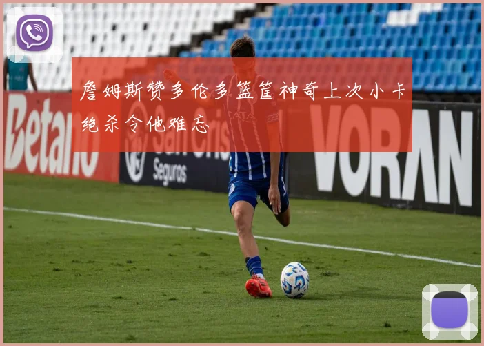 詹姆斯赞多伦多篮筐神奇上次小卡绝杀令他难忘