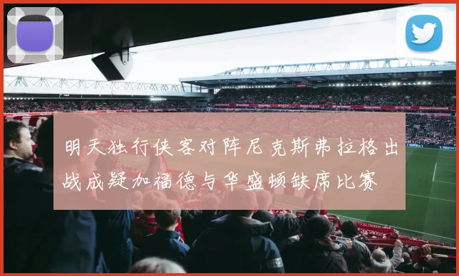 明天独行侠客对阵尼克斯弗拉格出战成疑加福德与华盛顿缺席比赛