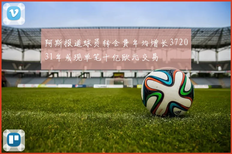 阿斯报道球员转会费年均增长372031年或现单笔十亿欧元交易