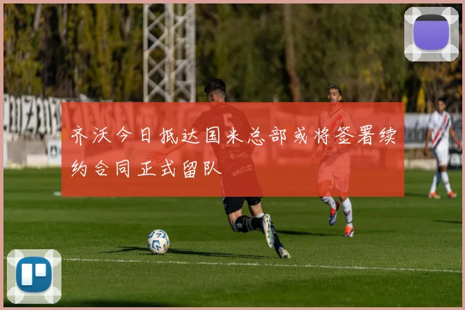 齐沃今日抵达国米总部或将签署续约合同正式留队