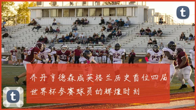 乔丹亨德森成英格兰历史首位四届世界杯参赛球员的辉煌时刻