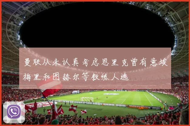 曼联从未认真考虑恩里克曾有意埃梅里和图赫尔等教练人选