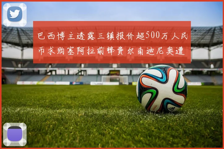 巴西博主透露三镇报价超500万人民币求购塞阿拉前锋费尔南迪尼奥遭拒绝