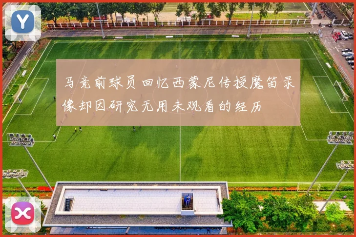 马竞前球员回忆西蒙尼传授魔笛录像却因研究无用未观看的经历