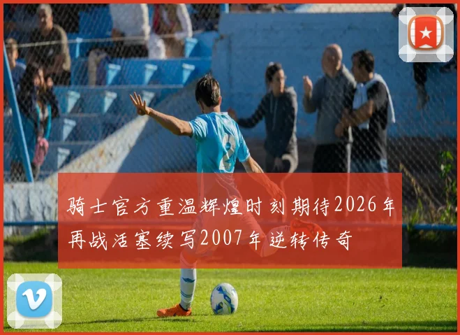 骑士官方重温辉煌时刻期待2026年再战活塞续写2007年逆转传奇