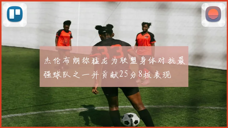 杰伦布朗称猛龙为联盟身体对抗最强球队之一并贡献25分8板表现