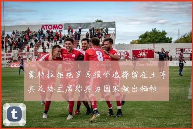 蒙特拉拒绝罗马报价选择留在土耳其足协主席称其为国家做出牺牲