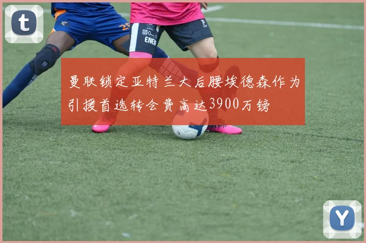 曼联锁定亚特兰大后腰埃德森作为引援首选转会费高达3900万镑
